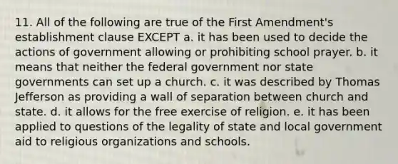 11. All of the following are true of the First Amendment's establishment clause EXCEPT a. it has been used to decide the actions of government allowing or prohibiting school prayer. b. it means that neither the federal government nor state governments can set up a church. c. it was described by Thomas Jefferson as providing a wall of separation between church and state. d. it allows for the free exercise of religion. e. it has been applied to questions of the legality of state and local government aid to religious organizations and schools.