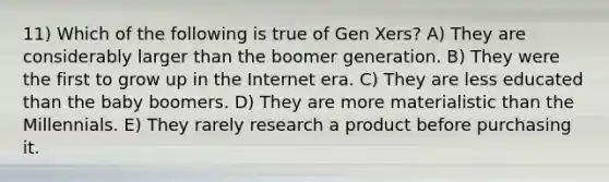 11) Which of the following is true of Gen Xers? A) They are considerably larger than the boomer generation. B) They were the first to grow up in the Internet era. C) They are less educated than the baby boomers. D) They are more materialistic than the Millennials. E) They rarely research a product before purchasing it.