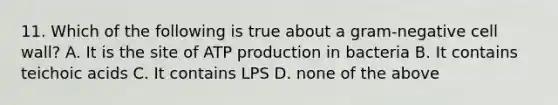 11. Which of the following is true about a gram-negative cell wall? A. It is the site of ATP production in bacteria B. It contains teichoic acids C. It contains LPS D. none of the above