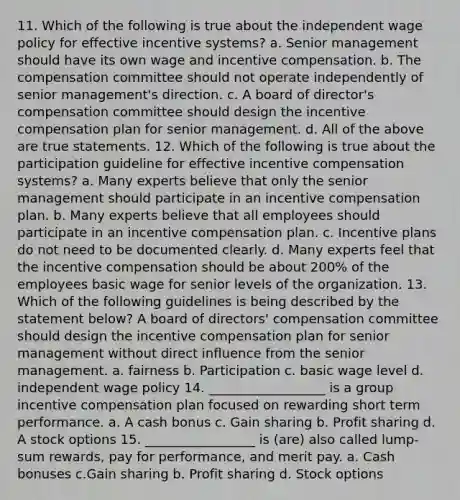 11. Which of the following is true about the independent wage policy for effective incentive systems? a. Senior management should have its own wage and incentive compensation. b. The compensation committee should not operate independently of senior management's direction. c. A board of director's compensation committee should design the incentive compensation plan for senior management. d. All of the above are true statements. 12. Which of the following is true about the participation guideline for effective incentive compensation systems? a. Many experts believe that only the senior management should participate in an incentive compensation plan. b. Many experts believe that all employees should participate in an incentive compensation plan. c. Incentive plans do not need to be documented clearly. d. Many experts feel that the incentive compensation should be about 200% of the employees basic wage for senior levels of the organization. 13. Which of the following guidelines is being described by the statement below? A board of directors' compensation committee should design the incentive compensation plan for senior management without direct influence from the senior management. a. fairness b. Participation c. basic wage level d. independent wage policy 14. __________________ is a group incentive compensation plan focused on rewarding short term performance. a. A cash bonus c. Gain sharing b. Profit sharing d. A stock options 15. _________________ is (are) also called lump-sum rewards, pay for performance, and merit pay. a. Cash bonuses c.Gain sharing b. Profit sharing d. Stock options