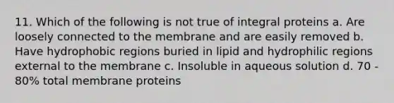 11. Which of the following is not true of integral proteins a. Are loosely connected to the membrane and are easily removed b. Have hydrophobic regions buried in lipid and hydrophilic regions external to the membrane c. Insoluble in aqueous solution d. 70 - 80% total membrane proteins