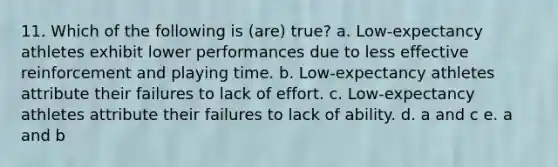 11. Which of the following is (are) true? a. Low-expectancy athletes exhibit lower performances due to less effective reinforcement and playing time. b. Low-expectancy athletes attribute their failures to lack of effort. c. Low-expectancy athletes attribute their failures to lack of ability. d. a and c e. a and b