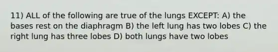 11) ALL of the following are true of the lungs EXCEPT: A) the bases rest on the diaphragm B) the left lung has two lobes C) the right lung has three lobes D) both lungs have two lobes