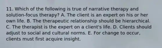 11. Which of the following is true of narrative therapy and solution-focus therapy? A. The client is an expert on his or her own life. B. The therapeutic relationship should be hierarchical. C. The therapist is the expert on a client's life. D. Clients should adjust to social and cultural norms. E. For change to occur, clients must first acquire insight.