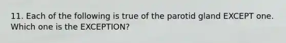 11. Each of the following is true of the parotid gland EXCEPT one. Which one is the EXCEPTION?