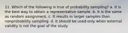 11. Which of the following is true of probability sampling? a. It is the best way to obtain a representative sample. b. It is the same as random assignment. c. It results in larger samples than nonprobability sampling. d. It should be used only when external validity is not the goal of the study.