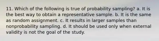 11. Which of the following is true of probability sampling? a. It is the best way to obtain a representative sample. b. It is the same as random assignment. c. It results in larger samples than nonprobability sampling. d. It should be used only when external validity is not the goal of the study.