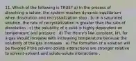 11. Which of the following is TRUE? a) In the process of dissolving a solute, the system reaches dynamic equilibrium when dissolution and recrystallization stop . b) In a saturated solution, the rate of recrystallization is greater than the rate of dissolution . c) the solubility of a solid is highly dependent on temperature and pressure . d) The Henry's law constant, kH, for a gas should increase with increasing temperature because the solubility of the gas increases . e) The formation of a solution will be favored if the solvent-solute interactions are stronger relative to solvent-solvent and solute-solute interactions .