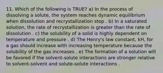 11. Which of the following is TRUE? a) In the process of dissolving a solute, the system reaches dynamic equilibrium when dissolution and recrystallization stop . b) In a saturated solution, the rate of recrystallization is greater than the rate of dissolution . c) the solubility of a solid is highly dependent on temperature and pressure . d) The Henry's law constant, kH, for a gas should increase with increasing temperature because the solubility of the gas increases . e) The formation of a solution will be favored if the solvent-solute interactions are stronger relative to solvent-solvent and solute-solute interactions .