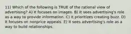 11) Which of the following is TRUE of the rational view of advertising? A) It focuses on images. B) It sees advertising's role as a way to provide information. C) It prioritizes creating buzz. D) It focuses on nonprice appeals. E) It sees advertising's role as a way to build relationships.