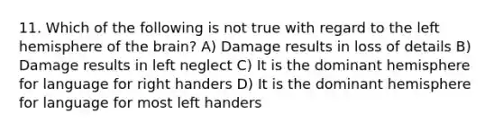 11. Which of the following is not true with regard to the left hemisphere of the brain? A) Damage results in loss of details B) Damage results in left neglect C) It is the dominant hemisphere for language for right handers D) It is the dominant hemisphere for language for most left handers