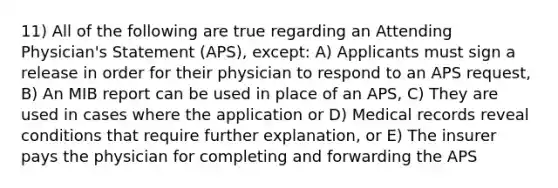 11) All of the following are true regarding an Attending Physician's Statement (APS), except: A) Applicants must sign a release in order for their physician to respond to an APS request, B) An MIB report can be used in place of an APS, C) They are used in cases where the application or D) Medical records reveal conditions that require further explanation, or E) The insurer pays the physician for completing and forwarding the APS