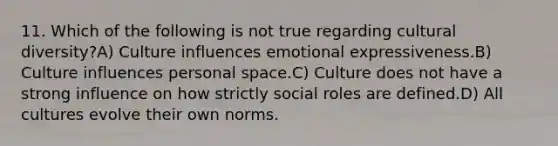 11. Which of the following is not true regarding cultural diversity?A) Culture influences emotional expressiveness.B) Culture influences personal space.C) Culture does not have a strong influence on how strictly social roles are defined.D) All cultures evolve their own norms.