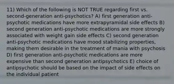 11) Which of the following is NOT TRUE regarding first vs. second-generation anti-psychotics? A) first generation anti-psychotic medications have more extrapyramidal side effects B) second generation anti-psychotic medications are more strongly associated with weight gain side effects C) second generation anti-psychotic medications have mood stabilizing properties, making them desirable in the treatment of mania with psychosis D) first generation anti-psychotic medications are more expensive than second generation antipsychotics E) choice of antipsychotic should be based on the impact of side effects on the individual patient