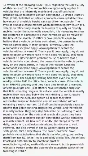 11 Which of the following is NOT TRUE regarding the Mack v. City of Abilene case? 12 The automobile exception only applies to vehicles that are inherently mobile and that officers have probable cause to believe contain contraband 13 United States v. Wald (2000) held that an officer's probable cause will determine how much of a vehicle he/she can search (or not search). The type of probable cause matters when determining how much of a vehicle an officer may search. 14 In order to qualify as "readily mobile," under the automobile exception, it is necessary to show the existence of a present risk that the vehicle will be moved at the time of the search. 15 Officers have probable cause to believe that a vehicle contains contraband, the owners have the vehicle parked daily in their personal driveway. Does the automobile exception apply, allowing them to search the vehicles without a warrant? True = yes it does apply, they do not need to obtain a warrant False = no it does not apply, they need a warrant 16 Officers have probable cause to believe that a vehicle contains contraband, the owners have the vehicle parked daily on the public street, in front of their house. Does the automobile exception apply, allowing them to search the vehicles without a warrant? True = yes it does apply, they do not need to obtain a warrant False = no it does not apply, they need a warrant 17 The Coolidge Holding held that even if a car is readily mobile AND the officer has probable cause, if the vehicle is on PRIVATE property and they have time to obtain a warrant, officers must get one. 18 If officers have reasonable suspicion that Bob is running drugs in his vehicle, and the vehicle is readily mobile, they may stop Bob while he is driving to work, require him to sit on the curb, and search all spaces they have reasonable suspicion to believe contain contraband without obtaining a search warrant. 19 If officers have probable cause to believe that Bob is running drugs in his vehicle, and the vehicle is readily mobile, they may stop Bob while he is driving to work, require him to sit on the curb, and search all spaces they have probable cause to believe contain contraband without obtaining a search warrant. 20 Tina lives in an RV, she sleeps in the RV daily, cooks in it, and invites friends and family over to visit. However, she also travels in her RV weekly, going to various state parks, fairs and festivals. The police, however, have probable cause to believe that she is manufacturing, and selling meth from her RV. While Tina is parked by a local fair, the officers knock and enter her RV to search for proof of manufacturing/selling meth without a warrant. Is this permissible without a warrant under the automobile exception? Which of the following is TRUE?