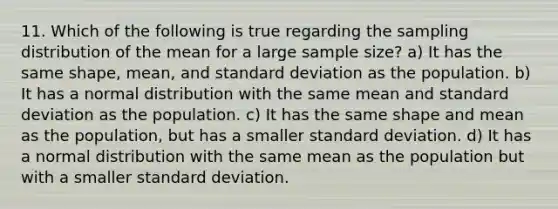 11. Which of the following is true regarding the sampling distribution of the mean for a large sample size? a) It has the same shape, mean, and standard deviation as the population. b) It has a normal distribution with the same mean and standard deviation as the population. c) It has the same shape and mean as the population, but has a smaller standard deviation. d) It has a normal distribution with the same mean as the population but with a smaller standard deviation.