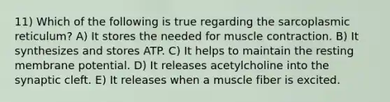 11) Which of the following is true regarding the sarcoplasmic reticulum? A) It stores the needed for <a href='https://www.questionai.com/knowledge/k0LBwLeEer-muscle-contraction' class='anchor-knowledge'>muscle contraction</a>. B) It synthesizes and stores ATP. C) It helps to maintain the resting membrane potential. D) It releases acetylcholine into the synaptic cleft. E) It releases when a muscle fiber is excited.