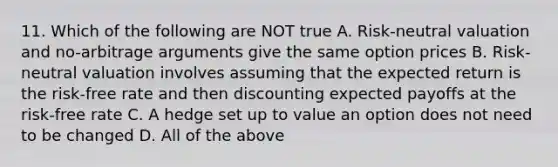 11. Which of the following are NOT true A. Risk-neutral valuation and no-arbitrage arguments give the same option prices B. Risk-neutral valuation involves assuming that the expected return is the risk-free rate and then discounting expected payoffs at the risk-free rate C. A hedge set up to value an option does not need to be changed D. All of the above