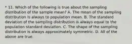 * 11. Which of the following is true about the sampling distribution of the sample mean? A. The mean of the sampling distribution is always to population mean. B. The standard deviation of the sampling distribution is always equal to the population standard deviation. C. The shape of the sampling distribution is always approximately symmetric. D. All of the above are true.