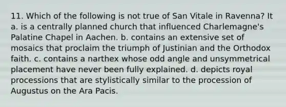 11. Which of the following is not true of San Vitale in Ravenna? It a. is a centrally planned church that influenced Charlemagne's Palatine Chapel in Aachen. b. contains an extensive set of mosaics that proclaim the triumph of Justinian and the Orthodox faith. c. contains a narthex whose odd angle and unsymmetrical placement have never been fully explained. d. depicts royal processions that are stylistically similar to the procession of Augustus on the Ara Pacis.