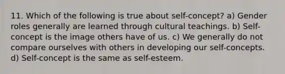 11. Which of the following is true about self-concept? a) Gender roles generally are learned through cultural teachings. b) Self-concept is the image others have of us. c) We generally do not compare ourselves with others in developing our self-concepts. d) Self-concept is the same as self-esteem.