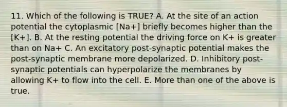 11. Which of the following is TRUE? A. At the site of an action potential the cytoplasmic [Na+] briefly becomes higher than the [K+]. B. At the resting potential the driving force on K+ is greater than on Na+ C. An excitatory post-synaptic potential makes the post-synaptic membrane more depolarized. D. Inhibitory post-synaptic potentials can hyperpolarize the membranes by allowing K+ to flow into the cell. E. More than one of the above is true.