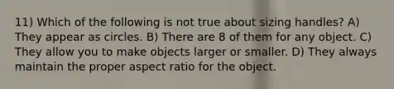 11) Which of the following is not true about sizing handles? A) They appear as circles. B) There are 8 of them for any object. C) They allow you to make objects larger or smaller. D) They always maintain the proper aspect ratio for the object.