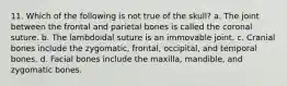 11. Which of the following is not true of the skull? a. The joint between the frontal and parietal bones is called the coronal suture. b. The lambdoidal suture is an immovable joint. c. Cranial bones include the zygomatic, frontal, occipital, and temporal bones. d. Facial bones include the maxilla, mandible, and zygomatic bones.