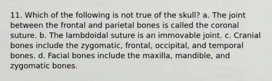 11. Which of the following is not true of the skull? a. The joint between the frontal and parietal bones is called the coronal suture. b. The lambdoidal suture is an immovable joint. c. Cranial bones include the zygomatic, frontal, occipital, and temporal bones. d. Facial bones include the maxilla, mandible, and zygomatic bones.