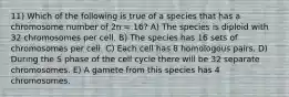 11) Which of the following is true of a species that has a chromosome number of 2n = 16? A) The species is diploid with 32 chromosomes per cell. B) The species has 16 sets of chromosomes per cell. C) Each cell has 8 homologous pairs. D) During the S phase of the cell cycle there will be 32 separate chromosomes. E) A gamete from this species has 4 chromosomes.