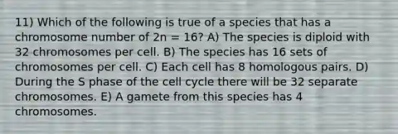 11) Which of the following is true of a species that has a chromosome number of 2n = 16? A) The species is diploid with 32 chromosomes per cell. B) The species has 16 sets of chromosomes per cell. C) Each cell has 8 homologous pairs. D) During the S phase of the cell cycle there will be 32 separate chromosomes. E) A gamete from this species has 4 chromosomes.