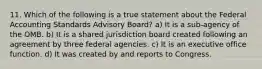 11. Which of the following is a true statement about the Federal Accounting Standards Advisory Board? a) It is a sub-agency of the OMB. b) It is a shared jurisdiction board created following an agreement by three federal agencies. c) It is an executive office function. d) It was created by and reports to Congress.