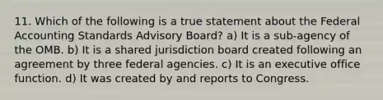 11. Which of the following is a true statement about the Federal Accounting Standards Advisory Board? a) It is a sub-agency of the OMB. b) It is a shared jurisdiction board created following an agreement by three federal agencies. c) It is an executive office function. d) It was created by and reports to Congress.