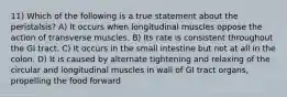 11) Which of the following is a true statement about the peristalsis? A) It occurs when longitudinal muscles oppose the action of transverse muscles. B) Its rate is consistent throughout the GI tract. C) It occurs in the small intestine but not at all in the colon. D) It is caused by alternate tightening and relaxing of the circular and longitudinal muscles in wall of GI tract organs, propelling the food forward