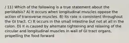 / 11) Which of the following is a true statement about the peristalsis? A) It occurs when longitudinal muscles oppose the action of transverse muscles. B) Its rate is consistent throughout the GI tract. C) It occurs in the small intestine but not at all in the colon. D) It is caused by alternate tightening and relaxing of the circular and longitudinal muscles in wall of GI tract organs, propelling the food forward