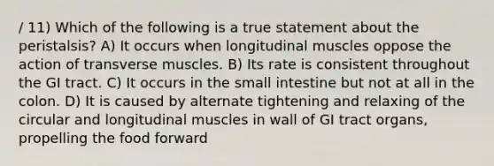 / 11) Which of the following is a true statement about the peristalsis? A) It occurs when longitudinal muscles oppose the action of transverse muscles. B) Its rate is consistent throughout the GI tract. C) It occurs in the small intestine but not at all in the colon. D) It is caused by alternate tightening and relaxing of the circular and longitudinal muscles in wall of GI tract organs, propelling the food forward