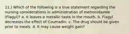 11.) Which of the following is a true statement regarding the nursing considerations in administration of metronidazole (Flagyl)? a. It leaves a metallic taste in the mouth. b. Flagyl decreases the effect of Coumadin. c. The drug should be given prior to meals. d. It may cause weight gain?