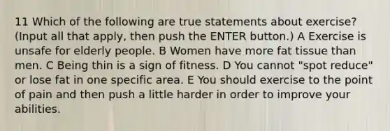 11 Which of the following are true statements about exercise? (Input all that apply, then push the ENTER button.) A Exercise is unsafe for elderly people. B Women have more fat tissue than men. C Being thin is a sign of fitness. D You cannot "spot reduce" or lose fat in one specific area. E You should exercise to the point of pain and then push a little harder in order to improve your abilities.