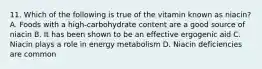 11. Which of the following is true of the vitamin known as niacin? A. Foods with a high-carbohydrate content are a good source of niacin B. It has been shown to be an effective ergogenic aid C. Niacin plays a role in energy metabolism D. Niacin deficiencies are common