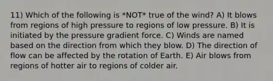 11) Which of the following is *NOT* true of the wind? A) It blows from regions of high pressure to regions of low pressure. B) It is initiated by the pressure gradient force. C) Winds are named based on the direction from which they blow. D) The direction of flow can be affected by the rotation of Earth. E) Air blows from regions of hotter air to regions of colder air.