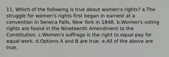 11. Which of the following is true about women's rights? a.The struggle for women's rights first began in earnest at a convention in Seneca Falls, New York in 1848. b.Women's voting rights are found in the Nineteenth Amendment to the Constitution. c.Women's suffrage is the right to equal pay for equal work. d.Options A and B are true. e.All of the above are true.