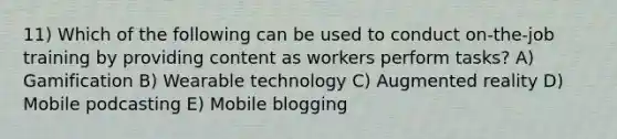 11) Which of the following can be used to conduct on-the-job training by providing content as workers perform tasks? A) Gamification B) Wearable technology C) Augmented reality D) Mobile podcasting E) Mobile blogging