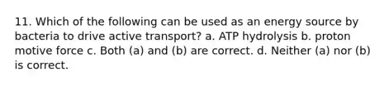 11. Which of the following can be used as an energy source by bacteria to drive active transport? a. ATP hydrolysis b. proton motive force c. Both (a) and (b) are correct. d. Neither (a) nor (b) is correct.