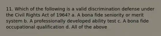 11. Which of the following is a valid discrimination defense under the Civil Rights Act of 1964? a. A bona fide seniority or merit system b. A professionally developed ability test c. A bona fide occupational qualification d. All of the above