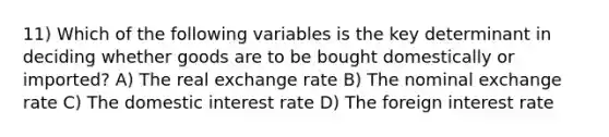 11) Which of the following variables is the key determinant in deciding whether goods are to be bought domestically or imported? A) The real exchange rate B) The nominal exchange rate C) The domestic interest rate D) The foreign interest rate