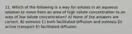 11. Which of the following is a way for solutes in an aqueous solution to move from an area of high solute concentration to an area of low solute concentration? A) None of the answers are correct. B) osmosis C) both facilitated diffusion and osmosis D) active transport E) facilitated diffusion