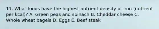 11. What foods have the highest nutrient density of iron (nutrient per kcal)? A. Green peas and spinach B. Cheddar cheese C. Whole wheat bagels D. Eggs E. Beef steak