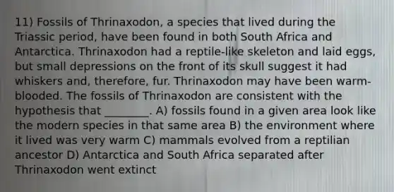 11) Fossils of Thrinaxodon, a species that lived during the Triassic period, have been found in both South Africa and Antarctica. Thrinaxodon had a reptile-like skeleton and laid eggs, but small depressions on the front of its skull suggest it had whiskers and, therefore, fur. Thrinaxodon may have been warm-blooded. The fossils of Thrinaxodon are consistent with the hypothesis that ________. A) fossils found in a given area look like the modern species in that same area B) the environment where it lived was very warm C) mammals evolved from a reptilian ancestor D) Antarctica and South Africa separated after Thrinaxodon went extinct