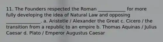 11. The Founders respected the Roman ____________ for more fully developing the idea of Natural Law and opposing _______________. a. Aristotle / Alexander the Great c. Cicero / the transition from a republic to an empire b. Thomas Aquinas / Julius Caesar d. Plato / Emperor Augustus Caesar