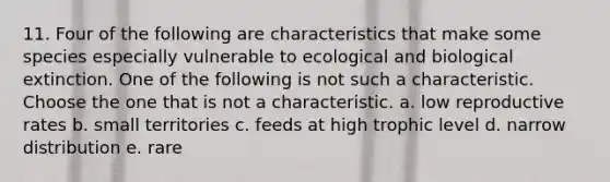 11. Four of the following are characteristics that make some species especially vulnerable to ecological and biological extinction. One of the following is not such a characteristic. Choose the one that is not a characteristic. a. low reproductive rates b. small territories c. feeds at high trophic level d. narrow distribution e. rare